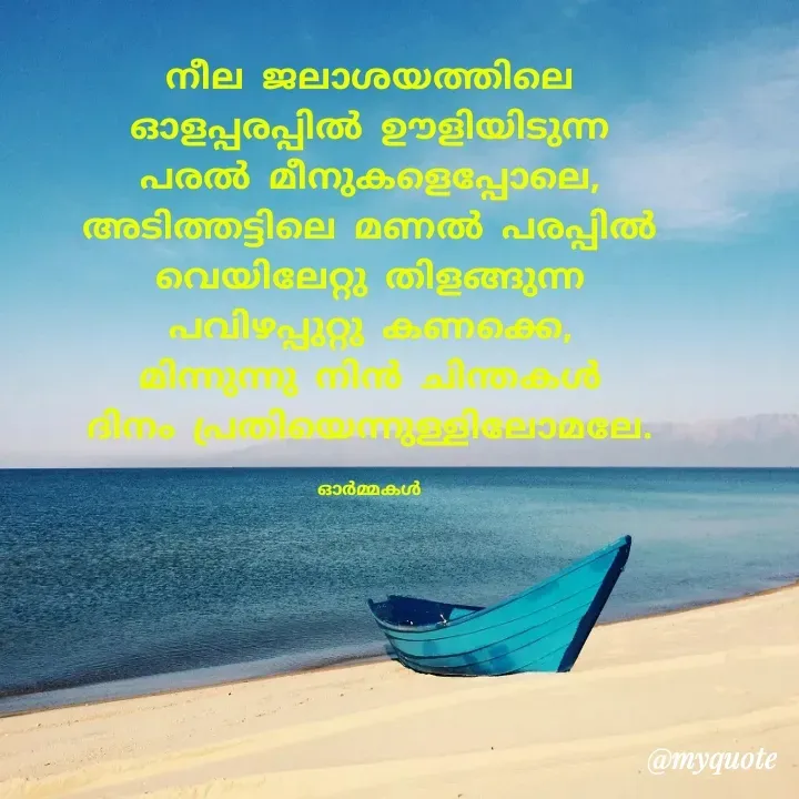Quote by Ormakal - നീല ജലാശയത്തിലെ
ഓളപ്പരപ്പിൽ ഊളിയിടുന്ന
പരൽ മീനുകളെപ്പോലെ,
അടിത്തട്ടിലെ മണൽ പരപ്പിൽ
വെയിലേറ്റു തിളങ്ങുന്ന
പവിഴപ്പുറ്റു കണക്കെ,
മിന്നുന്നു നിൻ ചിന്തകൾ
ദിനം പ്രതിയെന്നുള്ളിലോമലേ.

ഓർമ്മകൾ - Made using Quotes Creator App, Post Maker App