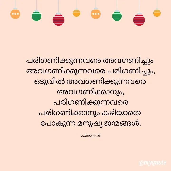 Quote by Ormakal - പരിഗണിക്കുന്നവരെ അവഗണിച്ചും 
അവഗണിക്കുന്നവരെ പരിഗണിച്ചും,
ഒടുവിൽ അവഗണിക്കുന്നവരെ 
അവഗണിക്കാനും,
 പരിഗണിക്കുന്നവരെ 
പരിഗണിക്കാനും കഴിയാതെ 
പോകുന്ന മനുഷ്യ ജന്മങ്ങൾ.

ഓർമ്മകൾ  - Made using Quotes Creator App, Post Maker App