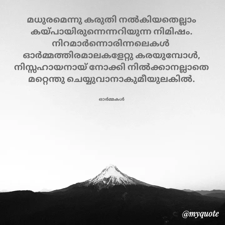 Quote by Ormakal - മധുരമെന്നു കരുതി നൽകിയതെല്ലാം
കയ്പായിരുന്നെന്നറിയുന്ന നിമിഷം.
നിറമാർന്നൊരിന്നലെകൾ 
ഓർമ്മത്തിരമാലകളേറ്റു കരയുമ്പോൾ,
നിസ്സഹായനായ് നോക്കി നിൽക്കാനല്ലാതെ
മറ്റെന്തു ചെയ്യുവാനാകുമീയുലകിൽ.


ഓർമ്മകൾ - Made using Quotes Creator App, Post Maker App