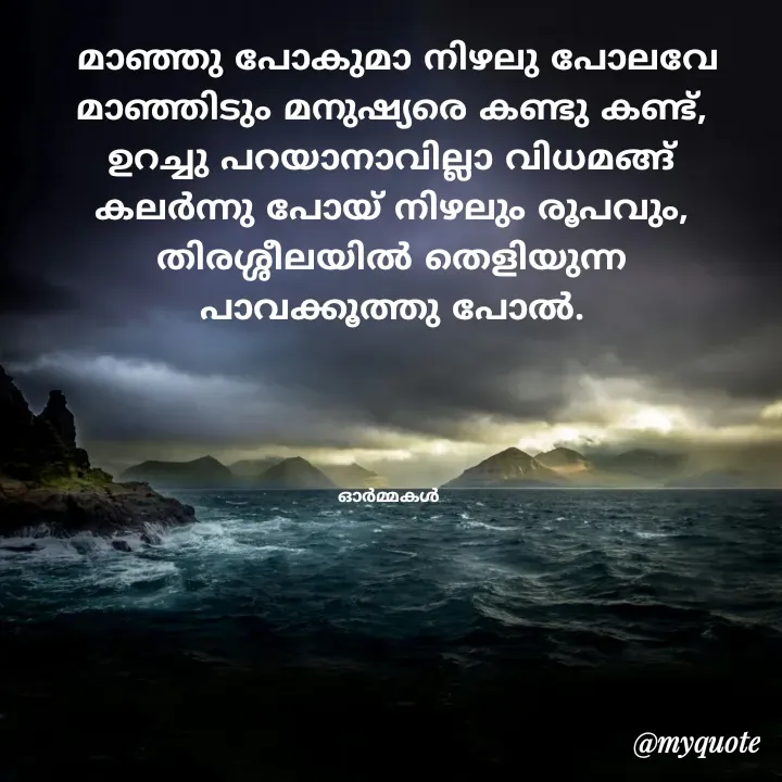 Quote by Ormakal -  മാഞ്ഞു പോകുമാ നിഴലു പോലവേ
മാഞ്ഞിടും മനുഷ്യരെ കണ്ടു കണ്ട്,
ഉറച്ചു പറയാനാവില്ലാ വിധമങ്ങ്
കലർന്നു പോയ് നിഴലും രൂപവും,
തിരശ്ശീലയിൽ തെളിയുന്ന
പാവക്കൂത്തു പോൽ.




ഓർമ്മകൾ  - Made using Quotes Creator App, Post Maker App