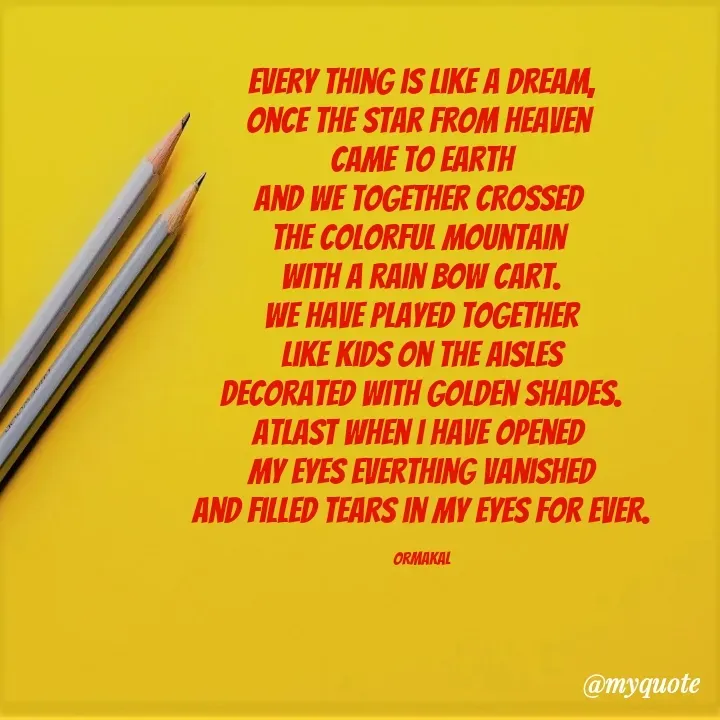 Quote by Ormakal - Every thing is like a dream,
once the star from heaven 
came to earth
and we together crossed 
the colorful mountain 
with a rain bow cart.
We have played together
like kids on the aisles
decorated with golden shades.
Atlast when i have opened 
my eyes everthing vanished
and filled tears in my eyes for ever.

ormakal - Made using Quotes Creator App, Post Maker App