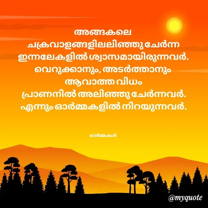 Quote by Ormakal - അങ്ങകലെ 
ചക്രവാളങ്ങളിലലിഞ്ഞു ചേർന്ന
ഇന്നലേകളിൽ ശ്വാസമായിരുന്നവർ.
വെറുക്കാനും, അടർത്താനും 
ആവാത്ത വിധം
 പ്രാണനിൽ അലിഞ്ഞു ചേർന്നവർ.
എന്നും ഓർമ്മകളിൽ നിറയുന്നവർ.



ഓർമ്മകൾ  - Made using Quotes Creator App, Post Maker App