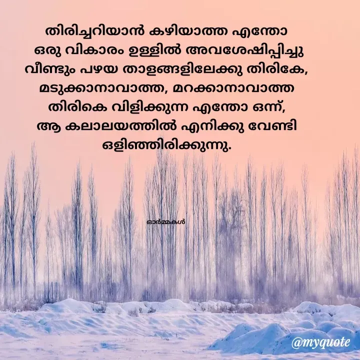 Quote by Ormakal - തിരിച്ചറിയാൻ കഴിയാത്ത എന്തോ
 ഒരു വികാരം ഉള്ളിൽ അവശേഷിപ്പിച്ചു
വീണ്ടും പഴയ താളങ്ങളിലേക്കു തിരികേ,
മടുക്കാനാവാത്ത, മറക്കാനാവാത്ത
തിരികെ വിളിക്കുന്ന എന്തോ ഒന്ന്,
ആ കലാലയത്തിൽ എനിക്കു വേണ്ടി
ഒളിഞ്ഞിരിക്കുന്നു.





ഓർമ്മകൾ  - Made using Quotes Creator App, Post Maker App