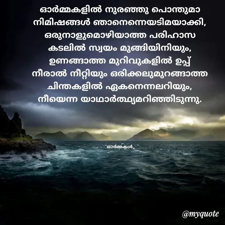Quote by Ormakal - ഓർമ്മകളിൽ നുരഞ്ഞു പൊന്തുമാ
നിമിഷങ്ങൾ ഞാനെന്നെയടിമയാക്കി,
ഒരുനാളുമൊഴിയാത്ത പരിഹാസ
കടലിൽ സ്വയം മുങ്ങിയിനിയും,
ഉണങ്ങാത്ത മുറിവുകളിൽ ഉപ്പ്
നീരാൽ നീറ്റിയും ഒരിക്കലുമുറങ്ങാത്ത
ചിന്തകളിൽ ഏകനെന്നലറിയും,
നീയെന്ന യാഥാർത്ഥ്യമറിഞ്ഞിടുന്നു.




ഓർമ്മകൾ - Made using Quotes Creator App, Post Maker App