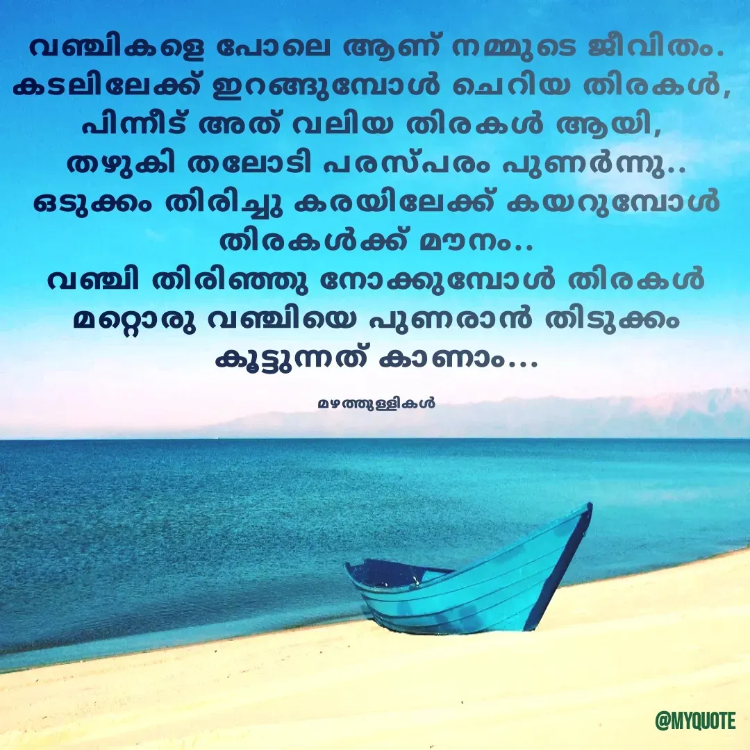 Quote by Maneesh Karatha - വഞ്ചികളെ പോലെ ആണ് നമ്മുടെ ജീവിതം.
കടലിലേക്ക് ഇറങ്ങുമ്പോൾ ചെറിയ തിരകൾ, 
പിന്നീട് അത് വലിയ തിരകൾ ആയി, 
തഴുകി തലോടി പരസ്പരം പുണർന്നു..
ഒടുക്കം തിരിച്ചു കരയിലേക്ക് കയറുമ്പോൾ തിരകൾക്ക് മൗനം..
വഞ്ചി തിരിഞ്ഞു നോക്കുമ്പോൾ തിരകൾ മറ്റൊരു വഞ്ചിയെ പുണരാൻ തിടുക്കം കൂട്ടുന്നത് കാണാം...

മഴത്തുള്ളികൾ - Made using Quotes Creator App, Post Maker App