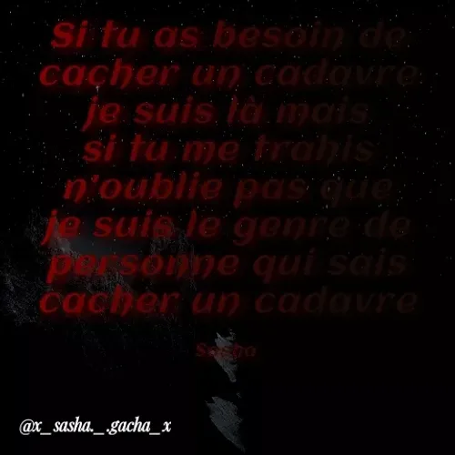 Quote by { sasha gacha } - Si tu a's besoin de
cacher un cadovre:
je suis là mais
si tu me trahis
n'oublie pas que;
te suie le genre de
Pssonne qui sais
cacher u) cadavre
@x_sasha._.gacha_x
 - Made using Quotes Creator App, Post Maker App