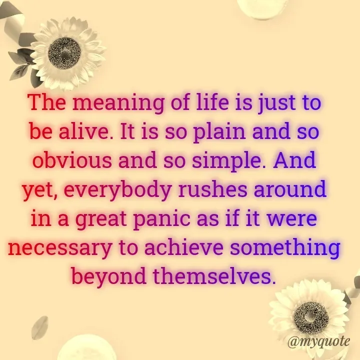 Quote by Onyekachukwu Joan - The meaning of life is just to be alive. It is so plain and so obvious and so simple. And yet, everybody rushes around in a great panic as if it were necessary to achieve something beyond themselves.

 - Made using Quotes Creator App, Post Maker App