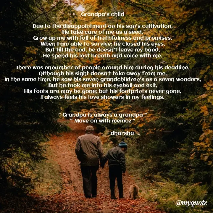 Quote by Dharshu🪶 - Grandpa's child

Due to the disappointment on his son's cultivation,
He take care of me as a seed,
Grow up me with full of truthfulness and promises,
When I am able to survive; he closed his eyes,
But till the end, he doesn't leave my hand,
He spend his last breath and voice with me.

There was ennumber of people around him during his deadline,
Although his sight doesn't take away from me,
In the same time, he saw his seven grandchildren's as a seven wonders,
But he took me into his eyeball and exit,
His foots are may be gone; but his footprints never gone,
I always feels his love showers in my feelings.


" Grandpa is always a grandpa "
" Move on with memoz "

                            - dharshu🪶 - Made using Quotes Creator App, Post Maker App