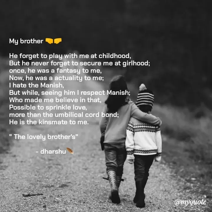 Quote by Dharshu🪶 - My brother 🤜🤛

He forget to play with me at childhood,
But he never forget to secure me at girlhood;
once, he was a fantasy to me,
Now, he was a actuality to me;
I hate the Manish, 
But while, seeing him I respect Manish;
Who made me believe in that, 
Possible to sprinkle love, 
more than the umbilical cord bond;
He is the kinsmate to me.

" The lovely brother's"

               - dharshu🪶 - Made using Quotes Creator App, Post Maker App