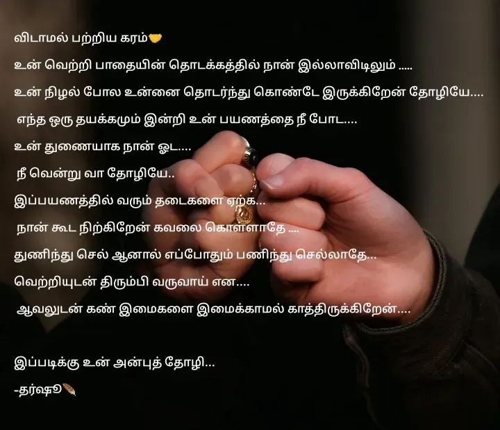 Quote by Dharshu🪶 - விடாமல் பற்றிய கரம்🤝
உன் வெற்றி பாதையின் தொடக்கத்தில் நான் இல்லாவிடிலும் .....
உன் நிழல் போல உன்னை தொடர்ந்து கொண்டே இருக்கிறேன் தோழியே....
 எந்த ஒரு தயக்கமும் இன்றி உன் பயணத்தை நீ போட.... 
உன் துணையாக நான் ஓட....
 நீ வென்று வா தோழியே..
இப்பயணத்தில் வரும் தடைகளை ஏற்க...
 நான் கூட நிற்கிறேன் கவலை கொள்ளாதே .... 
துணிந்து செல் ஆனால் எப்போதும் பணிந்து செல்லாதே... 
வெற்றியுடன் திரும்பி வருவாய் என....
 ஆவலுடன் கண் இமைகளை இமைக்காமல் காத்திருக்கிறேன்....

இப்படிக்கு உன் அன்புத் தோழி...
-தர்ஷூ🪶 - Made using Quotes Creator App, Post Maker App