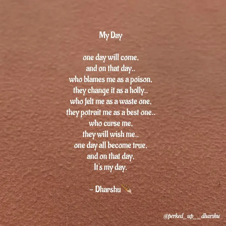 Quote by Dharshu🪶 - My Day

one day will come,
and on that day..
who blames me as a poison,
they change it as a holly..
who felt me as a waste one,
they potrait me as a best one..
who curse me,
they will wish me..
one day all become true,
and on that day,
It's my day.

- Dharshu🪶 - Made using Quotes Creator App, Post Maker App