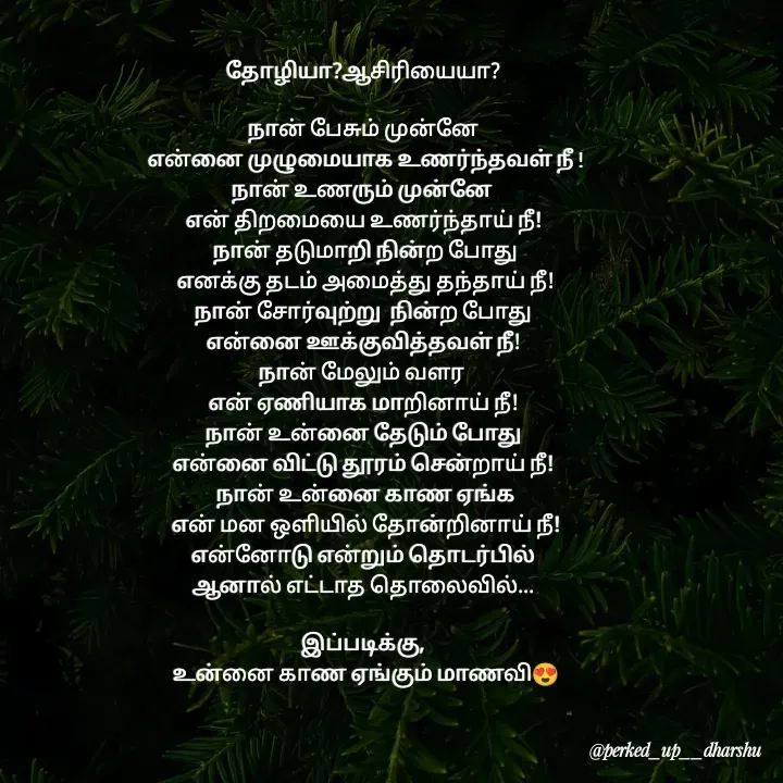 Quote by Dharshu🪶 - தோழியா?ஆசிரியையா?

நான் பேசும் முன்னே
 என்னை முழுமையாக உணர்ந்தவள் நீ !
நான் உணரும் முன்னே 
என் திறமையை உணர்ந்தாய் நீ!
 நான் தடுமாறி நின்ற போது
 எனக்கு தடம் அமைத்து தந்தாய் நீ!
 நான் சோர்வுற்று  நின்ற போது 
என்னை ஊக்குவித்தவள் நீ!
நான் மேலும் வளர 
என் ஏணியாக மாறினாய் நீ!
 நான் உன்னை தேடும் போது 
என்னை விட்டு தூரம் சென்றாய் நீ!
 நான் உன்னை காண ஏங்க
 என் மன ஒளியில் தோன்றினாய் நீ!
 என்னோடு என்றும் தொடர்பில் 
ஆனால் எட்டாத தொலைவில்...

இப்படிக்கு,
 உன்னை காண ஏங்கும் மாணவி😍 - Made using Quotes Creator App, Post Maker App