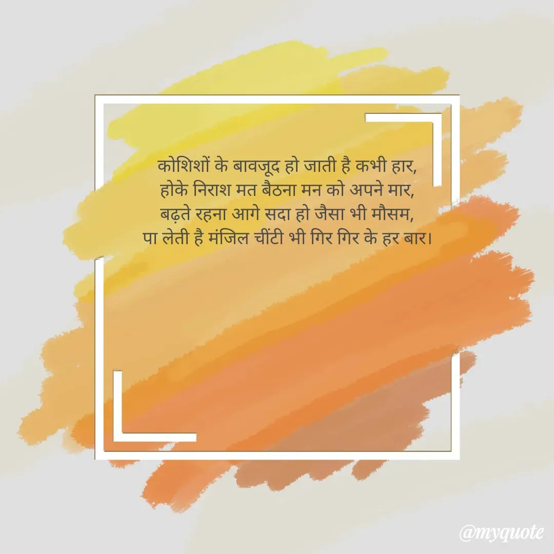 Quote by alisha - कोशिशों के बावजूद हो जाती है कभी हार,
होके निराश मत बैठना मन को अपने मार,
बढ़ते रहना आगे सदा हो जैसा भी मौसम,
पा लेती है मंजिल चींटी भी गिर गिर के हर बार। - Made using Quotes Creator App, Post Maker App