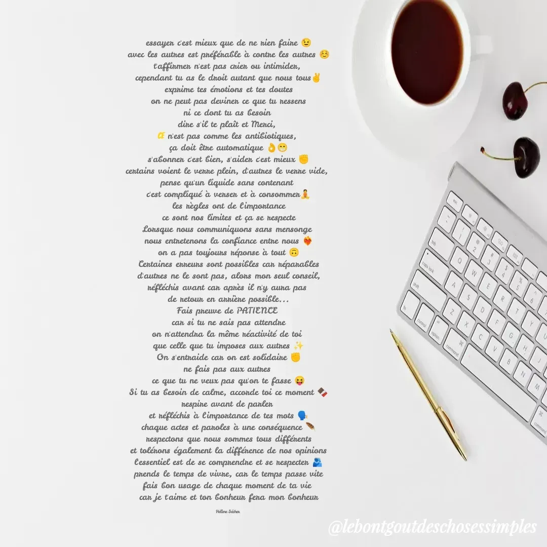 Quote by Helene Secher - essayer c'est mieux que de ne rien faire 😉
avec les autres est préférable à contre les autres ☺️
t'affirmer n'est pas crier ou intimider, 
cependant tu as le droit autant que nous tous✌️
exprime tes émotions et tes doutes
on ne peut pas deviner ce que tu ressens
ni ce dont tu as besoin 
dire s'il te plaît et Merci, 
ce n'est pas comme les antibiotiques, 
ça doit être automatique 👌😁
s'abonner c'est bien, s'aider c'est mieux ✊
certains voient le verre plein, d'autres le verre vide, 
pense qu'un liquide sans contenant 
c'est compliqué à verser et à consommer🧘
les règles ont de l'importance
ce sont nos limites et ça se respecte
Lorsque nous communiquons sans mensonge 
nous entretenons la confiance entre nous ❤️‍🔥
on a pas toujours réponse à tout 🙃
Certaines erreurs sont possibles car réparables
d'autres ne le sont pas, alors mon seul conseil,
réfléchis avant car après il n'y aura pas 
de retour en arrière possible...
Fais preuve de PATIENCE 
car si tu ne sais pas attendre
on n'attendra la même réactivité de toi 
que celle que tu imposes aux autres ✨
On s'entraide car on est solidaire ✊
ne fais pas aux autres 
ce que tu ne veux pas qu'on te fasse 😝
Si tu as besoin de calme, accorde toi ce moment 🍫
respire avant de parler 
et réfléchis à l'importance de tes mots 🗣️
chaque actes et paroles à une conséquence 🪶
respectons que nous sommes tous différents
et tolérons également la différence de nos opinions
l'essentiel est de se comprendre et se respecter 🫂
prends le temps de vivre, car le temps passe vite
fais bon usage de chaque moment de ta vie 
car je t'aime et ton bonheur fera mon bonheur

Hélène Sécher  - Made using Quotes Creator App, Post Maker App