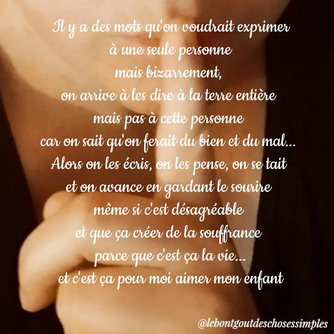 Quote by il fallait que je le dise - Il y a des mots qu'on voudrait exprimer
 à une seule personne 
mais bizarrement, 
on arrive à les dire à la terre entière 
mais pas à cette personne 
car on sait qu'on ferait du bien et du mal... 
Alors on les écris, on les pense, on se tait 
et on avance en gardant le sourire 
même si c'est désagréable 
et que ça créer de la souffrance 
parce que c'est ça la vie...
et c'est ça pour moi aimer mon enfant - Made using Quotes Creator App, Post Maker App