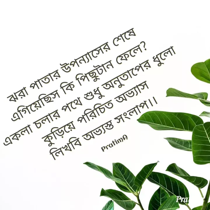 Quote by PRATIMA ROY - ঝরা পাতার উপন্যাসের শেষে
এগিয়েছিস কি পিছুটান ফেলে? 
একলা চলার পথে শুধু অনুতাপের ধুলো
কুড়িয়ে পরিচিত অভ্যাস 
লিখবি অভ্যস্ত সংলাপ।। 

PratimA - Made using Quotes Creator App, Post Maker App