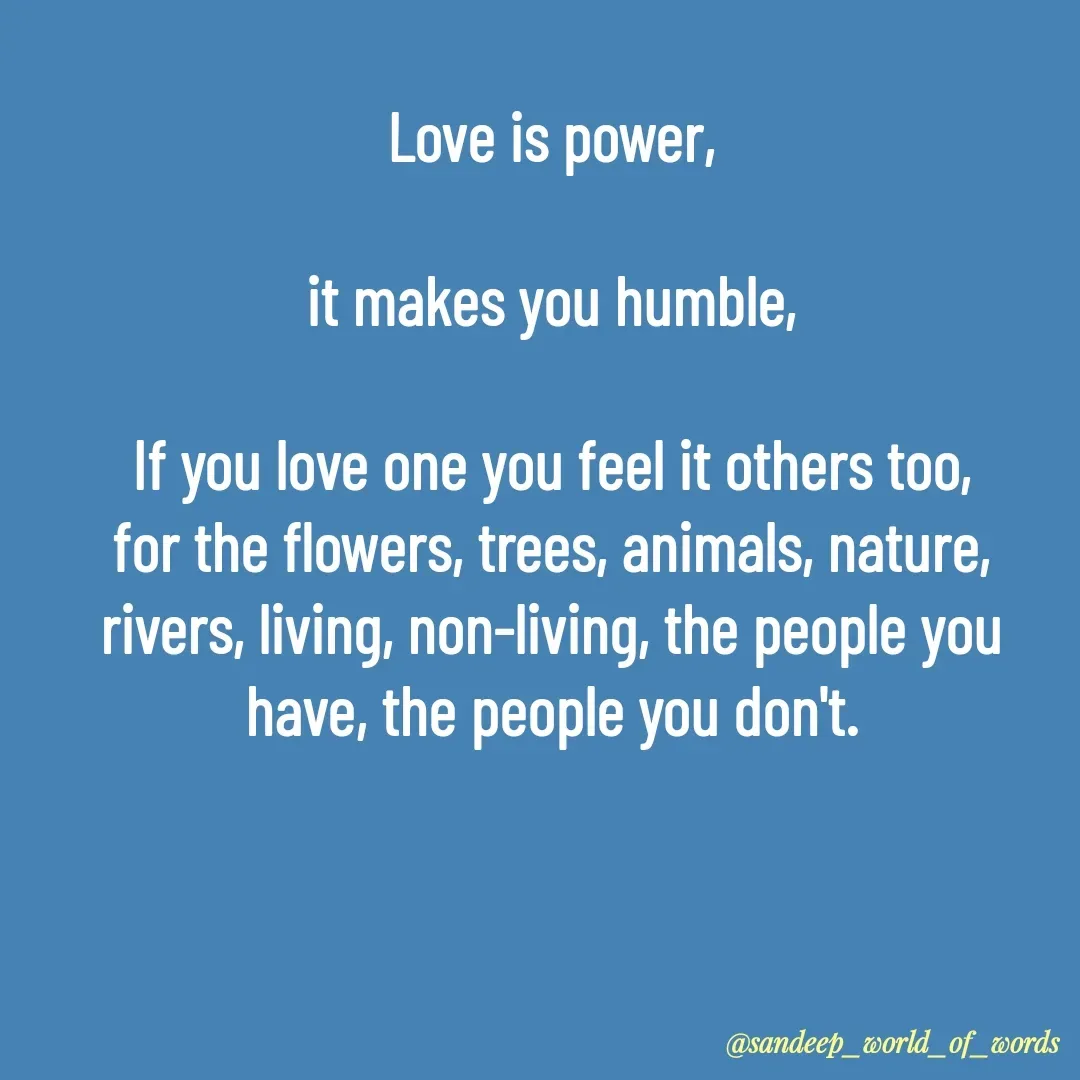 Quote by Sandeep - Love is power,

it makes you humble,

If you love one you feel it others too,
for the flowers, trees, animals, nature,
rivers, living, non-living, the people you have, the people you don't.

 - Made using Quotes Creator App, Post Maker App