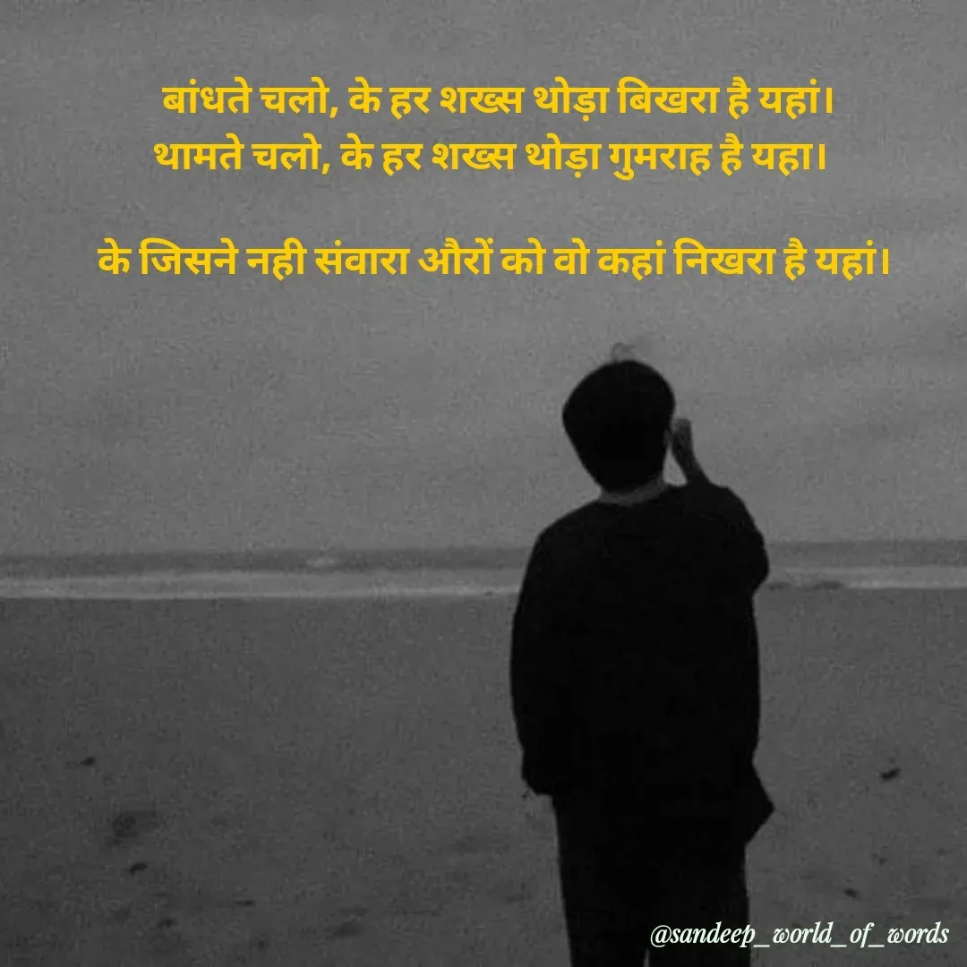 Quote by Sandeep -  बांधते चलो, के हर शख्स थोड़ा बिखरा है यहां।
थामते चलो, के हर शख्स थोड़ा गुमराह है यहा। 

के जिसने नही संवारा औरों को वो कहां निखरा है यहां।


 - Made using Quotes Creator App, Post Maker App