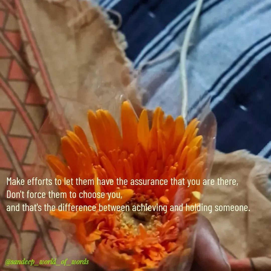 Quote by Sandeep - Make efforts to let them have the assurance that you are there,
Don't force them to choose you,
and that's the difference between achieving and holding someone.  - Made using Quotes Creator App, Post Maker App