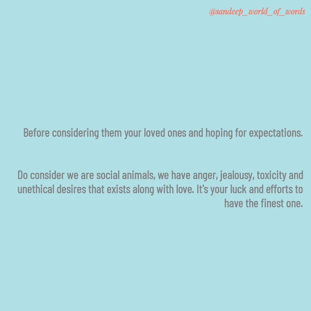 Quote by Sandeep - Before considering them your loved ones and hoping for expectations.


Do consider we are social animals, we have anger, jealousy, toxicity and unethical desires that exists along with love. It's your luck and efforts to have the finest one. - Made using Quotes Creator App, Post Maker App