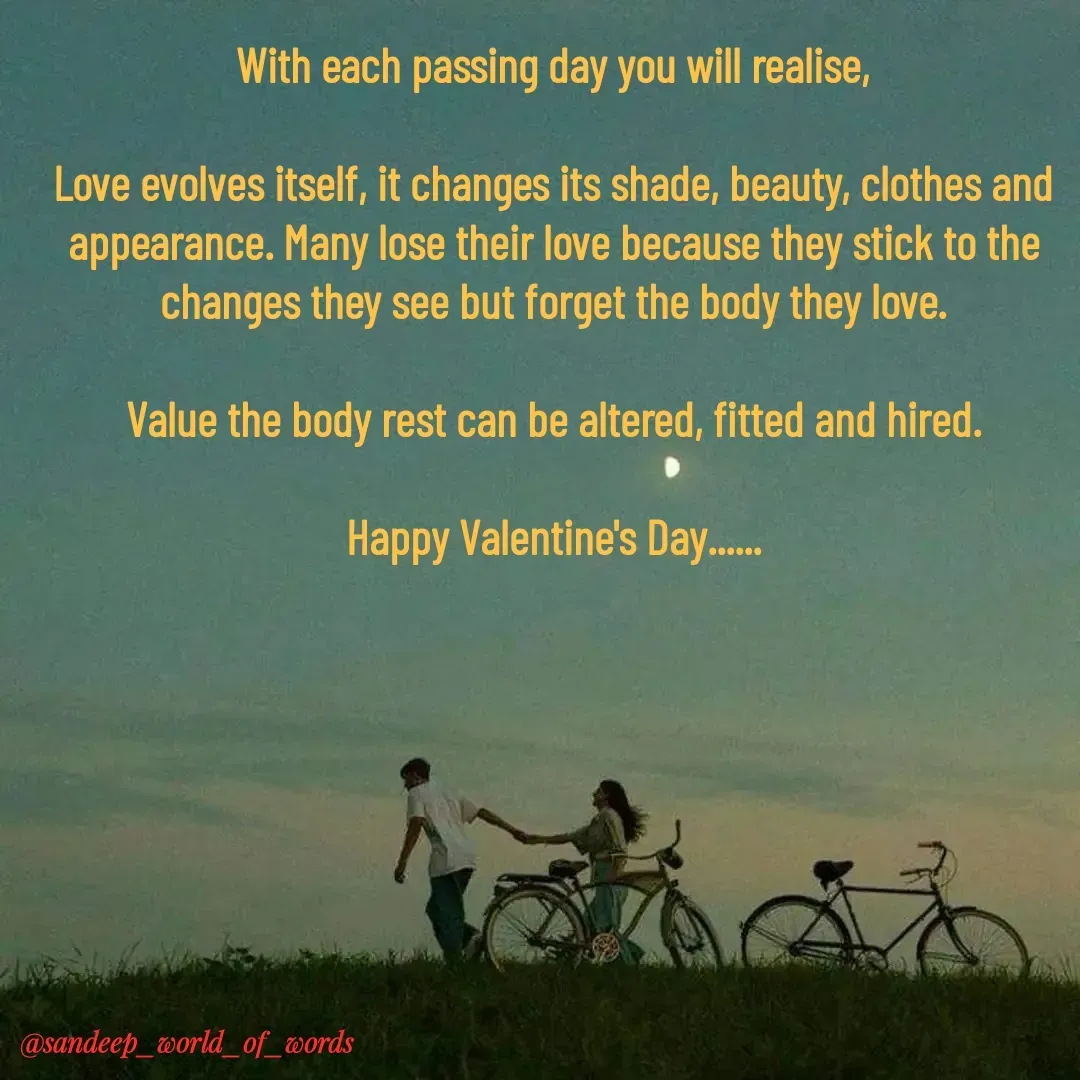 Quote by Sandeep - With each passing day you will realise,

Love evolves itself, it changes its shade, beauty, clothes and appearance. Many lose their love because they stick to the changes they see but forget the body they love.

Value the body rest can be altered, fitted and hired.

Happy Valentine's Day...... - Made using Quotes Creator App, Post Maker App