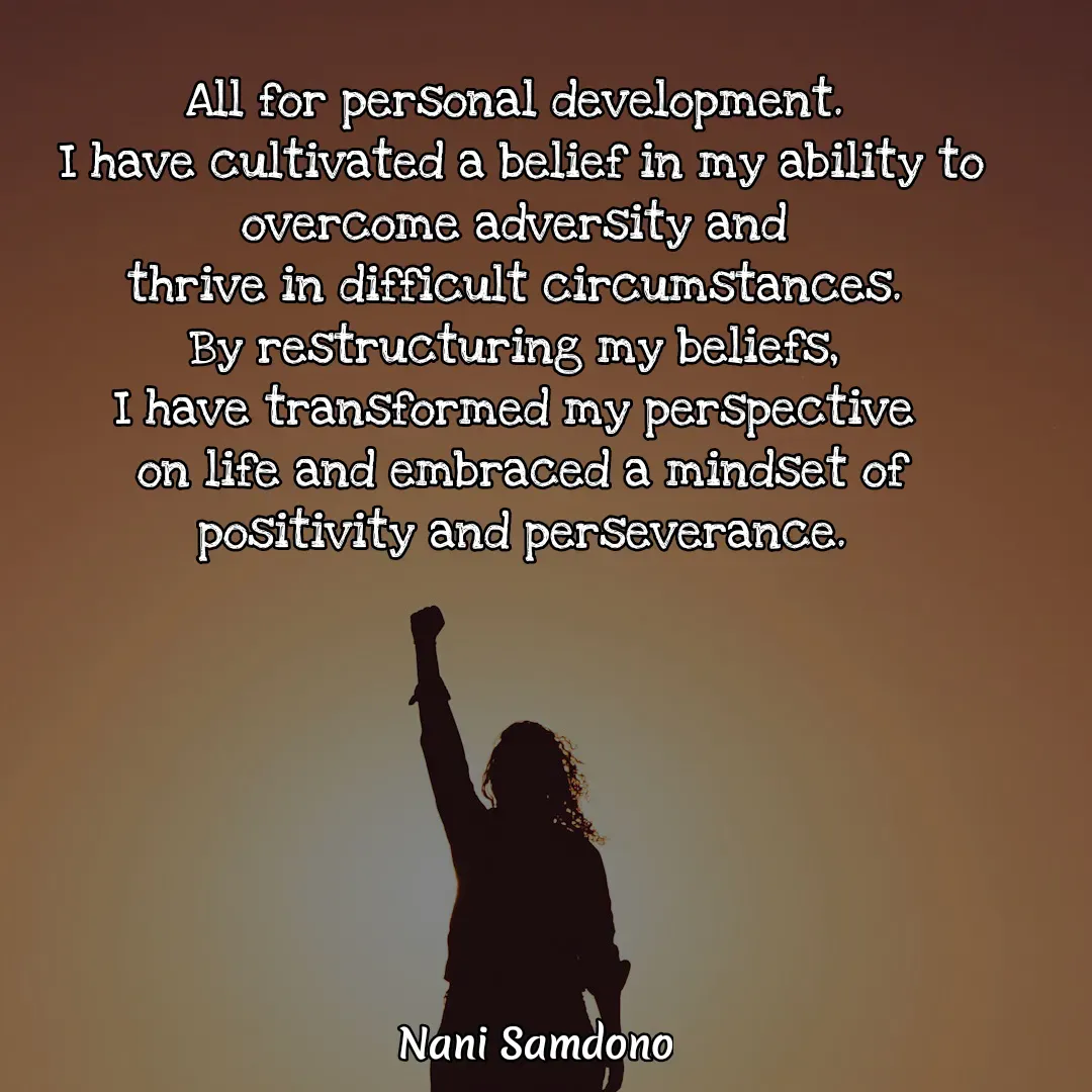Quote by Nani Samdono - All for personal development. 
I have cultivated a belief in my ability to overcome adversity and 
thrive in difficult circumstances. 
By restructuring my beliefs, 
I have transformed my perspective 
on life and embraced a mindset of positivity and perseverance. - Made using Quotes Creator App, Post Maker App
