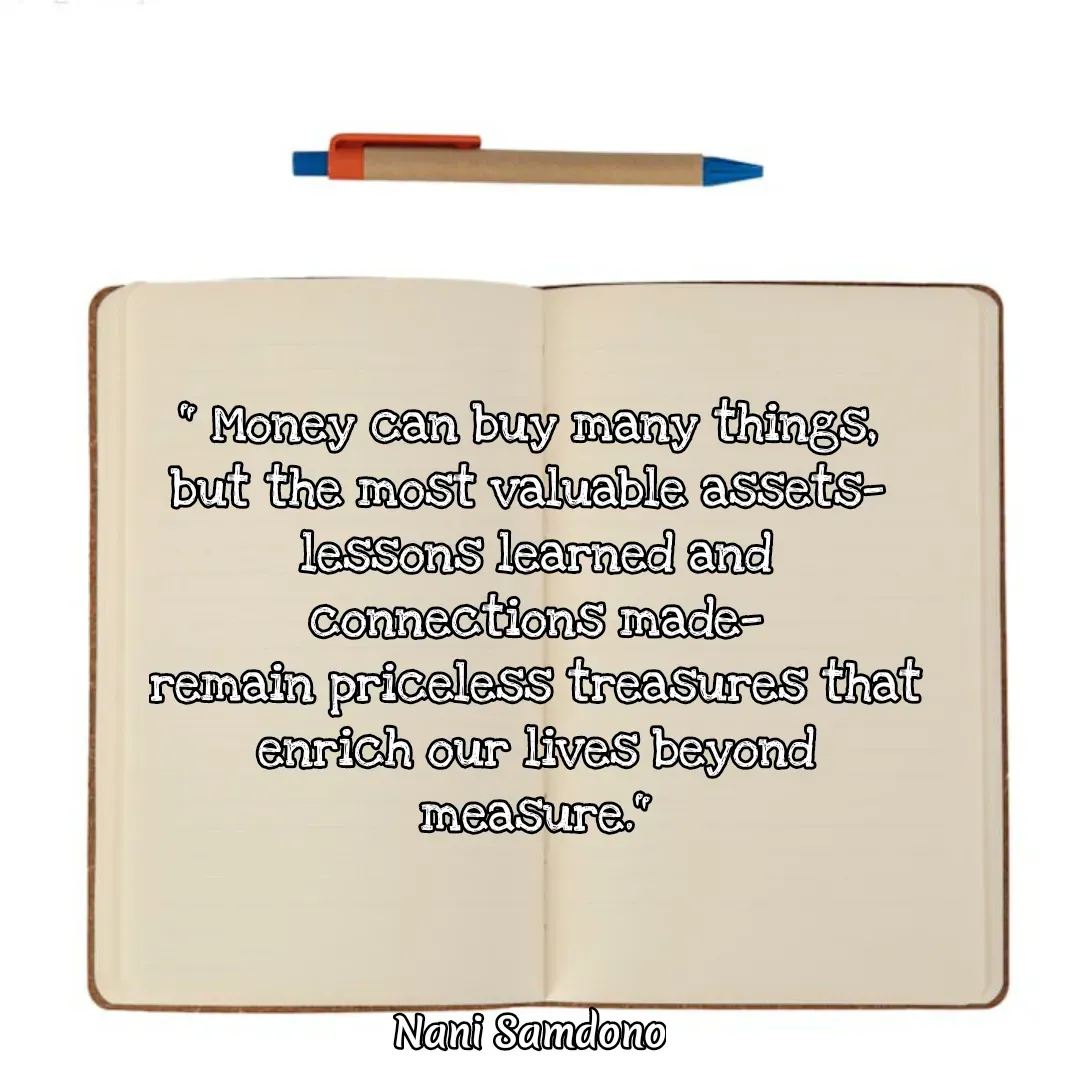 Quote by Nani Samdono - " Money can buy many things, 
but the most valuable assets— 
lessons learned and connections made—
remain priceless treasures that
enrich our lives beyond measure." - Made using Quotes Creator App, Post Maker App