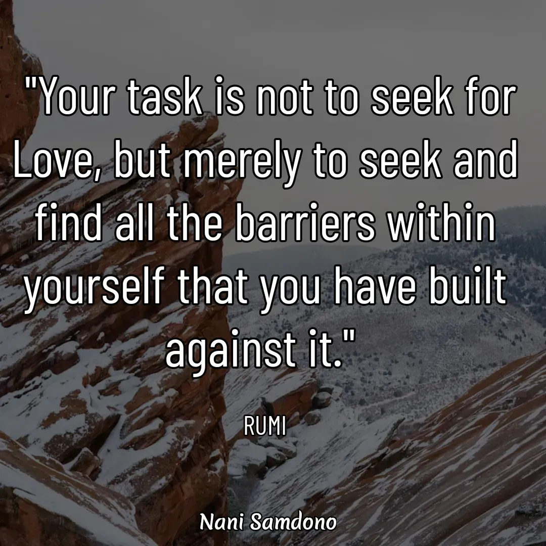 Quote by Nani Samdono -  "Your task is not to seek for Love, but merely to seek and find all the barriers within yourself that you have built against it." 

RUMI - Made using Quotes Creator App, Post Maker App