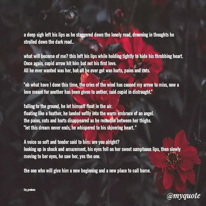 Quote by Ozy_greatness - a deep sigh left his lips as he staggered down the lonely road, drowning in thoughts he strolled down the dark road..

what will become of me? this left his lips while holding tightly to hide his throbbing heart.
Once again, cupid arrow hit him but not his first love.
All he ever wanted was her, but all he ever got was hurts, pains and cuts.

"oh what have I done this time, the cries of the wind has caused my arrow to miss, now a love meant for another has been given to anther, said cupid in distraught."

falling to the ground, he let himself float in the air.
floating like a feather, he landed soflly into the warm embrace of an angel.
the pains, cuts and hurts disappeared as he rested in between her thighs.
"let this dream never ends, he whispered to his shivering heart. "

A voice so soft and tender said to him; are you alright?
looking up in shock and amazement, his eyes fell on her sweet sumptuous lips, then slowly moving to her eyes, he saw her, yes the one.

the one who will give him a new beginning and a new place to call home.



Ozy_greatness  - Made using Quotes Creator App, Post Maker App
