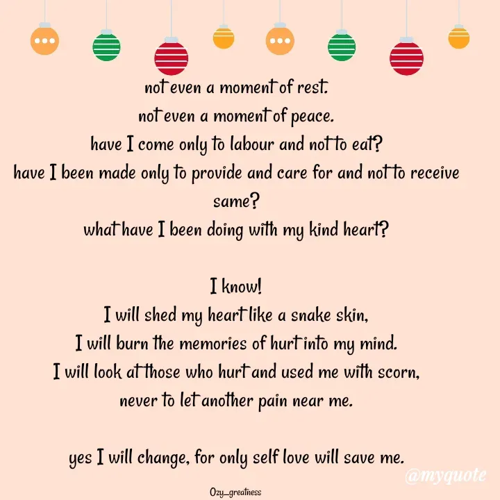 Quote by Ozy_greatness - not even a moment of rest.
not even a moment of peace.
have I come only to labour and not to eat?
have I been made only to provide and care for and not to receive same?
what have I been doing with my kind heart?

I know!
I will shed my heart like a snake skin,
I will burn the memories of hurt into my mind.
I will look at those who hurt and used me with scorn,
never to let another pain near me.

yes I will change, for only self love will save me.

Ozy_greatness  - Made using Quotes Creator App, Post Maker App