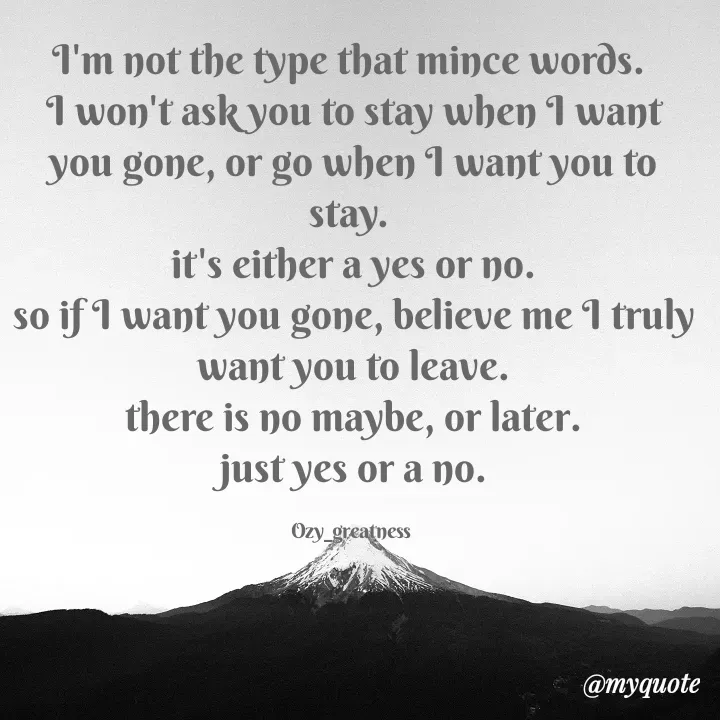 Quote by Ozy_greatness - I'm not the type that mince words. 
I won't ask you to stay when I want you gone, or go when I want you to stay. 
it's either a yes or no.
so if I want you gone, believe me I truly want you to leave.
there is no maybe, or later.
just yes or a no.

Ozy_greatness  - Made using Quotes Creator App, Post Maker App