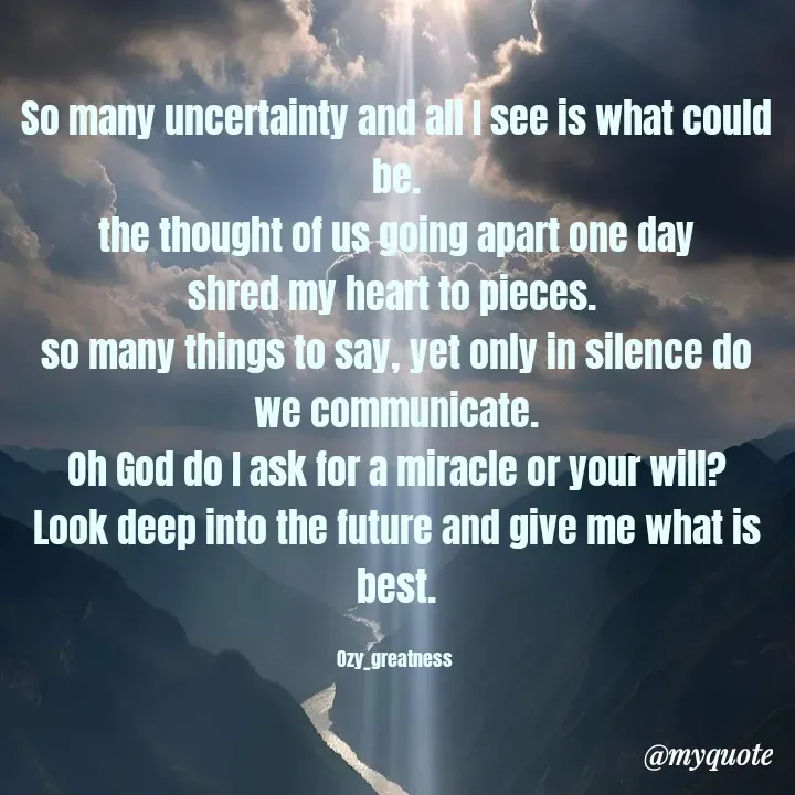 Quote by Ozy_greatness - So many uncertainty and all I see is what could be.
the thought of us going apart one day
shred my heart to pieces. 
so many things to say, yet only in silence do we communicate.
Oh God do I ask for a miracle or your will?
Look deep into the future and give me what is best.

Ozy_greatness  - Made using Quotes Creator App, Post Maker App
