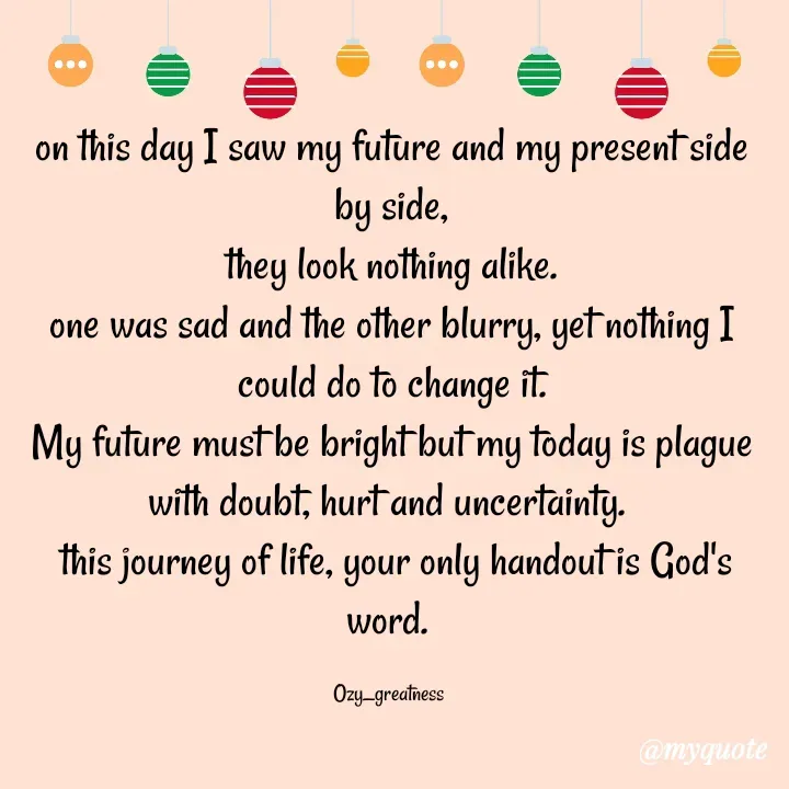 Quote by Ozy_greatness - on this day I saw my future and my present side by side,
they look nothing alike.
one was sad and the other blurry, yet nothing I could do to change it.
My future must be bright but my today is plague with doubt, hurt and uncertainty. 
 this journey of life, your only handout is God's word. 

Ozy_greatness  - Made using Quotes Creator App, Post Maker App