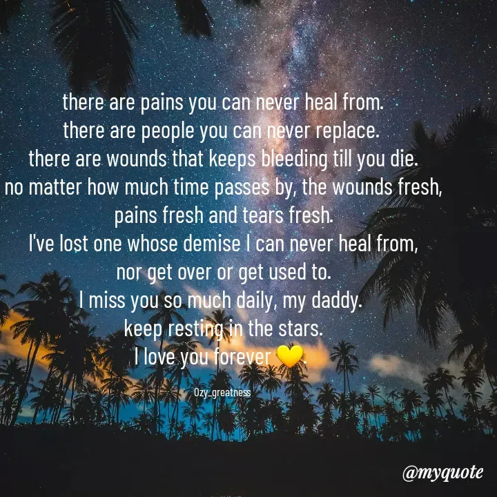 Quote by Ozy_greatness - there are pains you can never heal from.
there are people you can never replace. 
there are wounds that keeps bleeding till you die.
no matter how much time passes by, the wounds fresh,
pains fresh and tears fresh.
I've lost one whose demise I can never heal from,
nor get over or get used to.
I miss you so much daily, my daddy. 
keep resting in the stars.
I love you forever 💛. 

Ozy_greatness  - Made using Quotes Creator App, Post Maker App