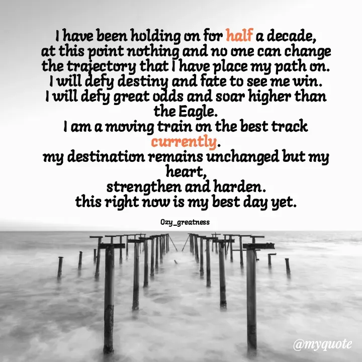 Quote by Ozy_greatness - I have been holding on for half a decade,
at this point nothing and no one can change the trajectory that I have place my path on.
I will defy destiny and fate to see me win.
I will defy great odds and soar higher than the Eagle.
I am a moving train on the best track currently.
my destination remains unchanged but my heart,
strengthen and harden.
this right now is my best day yet.

Ozy_greatness  - Made using Quotes Creator App, Post Maker App