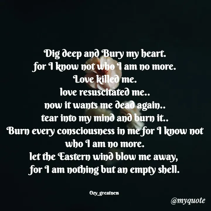 Quote by Ozy_greatness - Dig deep and Bury my heart.
for I know not who I am no more.
Love killed me.
love resuscitated me..
now it wants me dead again..
tear into my mind and burn it..
Burn every consciousness in me for I know not who I am no more.
let the Eastern wind blow me away, 
for I am nothing but an empty shell.


Ozy_greatness  - Made using Quotes Creator App, Post Maker App