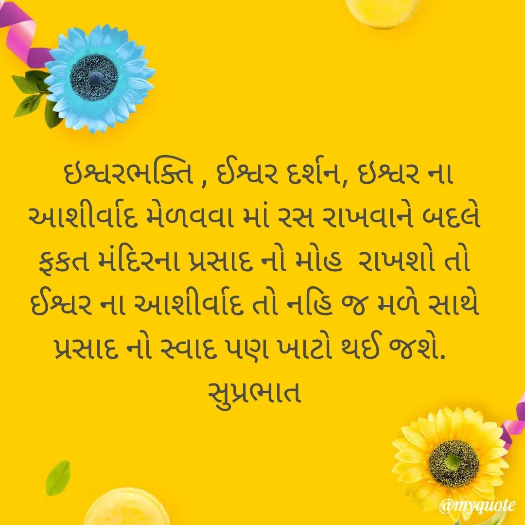 Quote by Plus Minus -  ઇશ્વરભક્તિ , ઈશ્વર દર્શન, ઇશ્વર ના આશીર્વાદ મેળવવા માં રસ રાખવાને બદલે  ફકત મંદિરના પ્રસાદ નો મોહ  રાખશો તો ઈશ્વર ના આશીર્વાદ તો નહિ જ મળે સાથે પ્રસાદ નો સ્વાદ પણ ખાટો થઈ જશે. 
સુપ્રભાત - Made using Quotes Creator App, Post Maker App