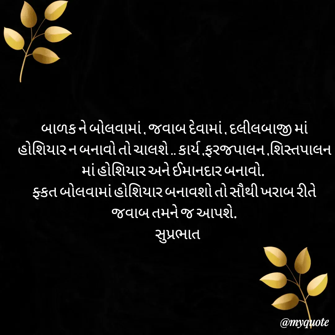 Quote by Plus Minus - બાળક ને બોલવામાં , જવાબ દેવામાં , દલીલબાજી માં હોશિયાર ન બનાવો તો ચાલશે .. કાર્ય ,ફરજપાલન ,શિસ્તપાલન  માં હોશિયાર અને ઈમાનદાર બનાવો. 
ફ્કત બોલવામાં હોશિયાર બનાવશો તો સૌથી ખરાબ રીતે જવાબ તમને જ આપશે.
   સુપ્રભાત - Made using Quotes Creator App, Post Maker App