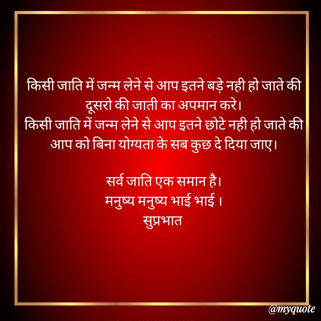 Quote by Plus Minus - किसी जाति में जन्म लेने से आप इतने बड़े नही हो जाते की दूसरो की जाती का अपमान करे।
किसी जाति में जन्म लेने से आप इतने छोटे नही हो जाते की आप को बिना योग्यता के सब कुछ दे दिया जाए।

सर्व जाति एक समान है।
मनुष्य मनुष्य भाई भाई ।
सुप्रभात 
 - Made using Quotes Creator App, Post Maker App