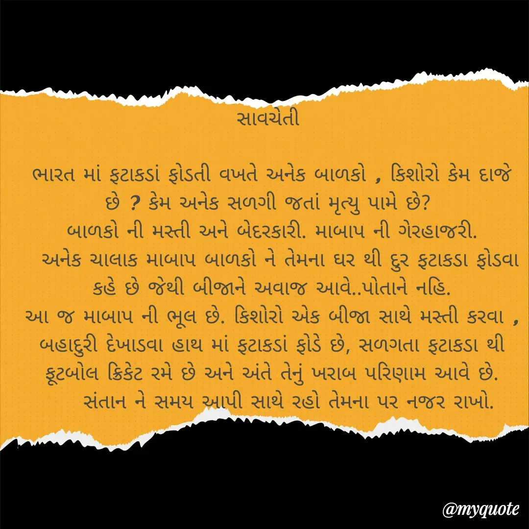 Quote by Plus Minus - સાવચેતી 

ભારત માં ફટાકડાં ફોડતી વખતે અનેક બાળકો , કિશોરો કેમ દાજે છે ? કેમ અનેક સળગી જતાં મૃત્યુ પામે છે? 
બાળકો ની મસ્તી અને બેદરકારી. માબાપ ની ગેરહાજરી.
  અનેક ચાલાક માબાપ બાળકો ને તેમના ઘર થી દુર ફટાકડા ફોડવા કહે છે જેથી બીજાને અવાજ આવે..પોતાને નહિ.
આ જ માબાપ ની ભૂલ છે. કિશોરો એક બીજા સાથે મસ્તી કરવા , બહાદુરી દેખાડવા હાથ માં ફટાકડાં ફોડે છે, સળગતા ફટાકડા થી ફૂટબોલ ક્રિકેટ રમે છે અને અંતે તેનું ખરાબ પરિણામ આવે છે.
     સંતાન ને સમય આપી સાથે રહો તેમના પર નજર રાખો.  - Made using Quotes Creator App, Post Maker App