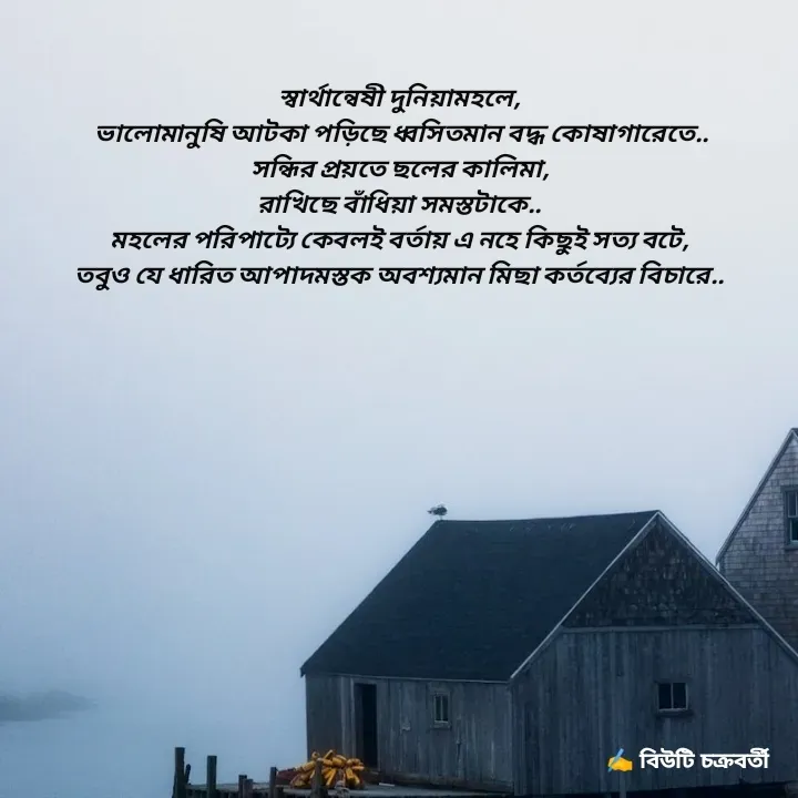 Quote by Beauty Chakraborty - স্বার্থান্বেষী দুনিয়ামহলে,
 ভালোমানুষি আটকা পড়িছে ধ্বসিতমান বদ্ধ কোষাগারেতে..
সন্ধির প্রয়তে ছলের কালিমা,
রাখিছে বাঁধিয়া সমস্তটাকে..
মহলের পরিপাট্যে কেবলই বর্তায় এ নহে কিছুই সত্য বটে,
তবুও যে ধারিত আপাদমস্তক অবশ্যমান মিছা কর্তব্যের বিচারে.. - Made using Quotes Creator App, Post Maker App