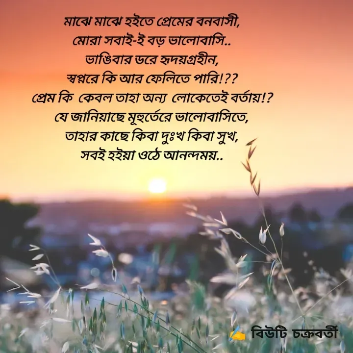 Quote by Beauty Chakraborty - মাঝে মাঝে ‌হ‌ইতে প্রেমের বনবাসী,
মোরা সবাই-ই‌ বড়‌ ভালোবাসি..
ভাঙিবার ডরে হৃদয়গ্ৰহীন,
স্বপ্নরে কি আর ফেলিতে পারি!??
প্রেম কি  কেবল তাহা অন্য  লোকেতেই বর্তায়!?
যে জানিয়াছে মূহুর্তেরে ভালোবাসিতে,
তাহার কাছে কিবা দুঃখ কিবা সুখ,
সব‌ই হ‌ইয়া ওঠে আনন্দময়.. - Made using Quotes Creator App, Post Maker App