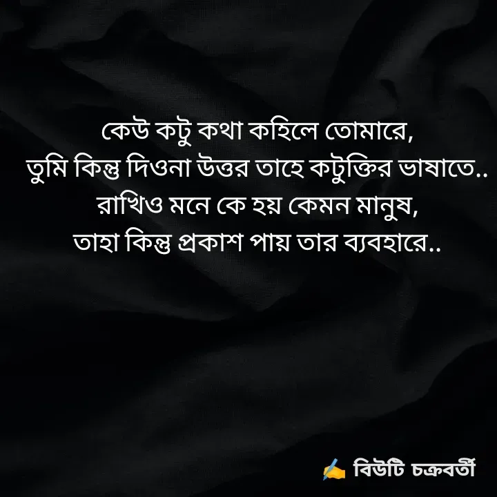 Quote by Beauty Chakraborty - কেউ কটু কথা কহিলে তোমারে,
তুমি কিন্তু দিওনা উত্তর তাহে কটুক্তির ভাষাতে..
রাখিও মনে কে হয় কেমন মানুষ,
তাহা কিন্তু প্রকাশ পায় তার ব্যবহারে.. - Made using Quotes Creator App, Post Maker App