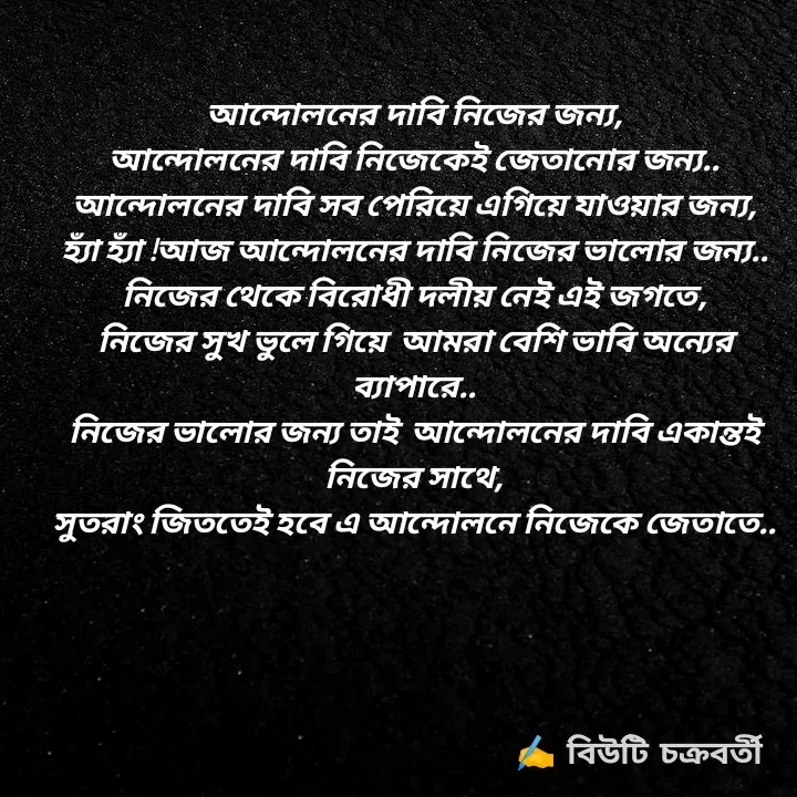 Quote by Beauty Chakraborty - আন্দোলনের দাবি নিজের জন্য,
আন্দোলনের দাবি নিজেকেই জেতানোর জন্য..
আন্দোলনের দাবি সব পেরিয়ে এগিয়ে যাওয়ার জন্য,
হ্যাঁ হ্যাঁ !আজ আন্দোলনের দাবি নিজের ভালোর জন্য..
নিজের থেকে বিরোধী দলীয় নেই এই জগতে,
নিজের সুখ ভুলে গিয়ে  আমরা বেশি ভাবি অন্যের ব্যাপারে..
নিজের ভালোর জন্য তাই  আন্দোলনের দাবি একান্তই নিজের সাথে,
সুতরাং জিততেই হবে এ আন্দোলনে নিজেকে জেতাতে.. - Made using Quotes Creator App, Post Maker App