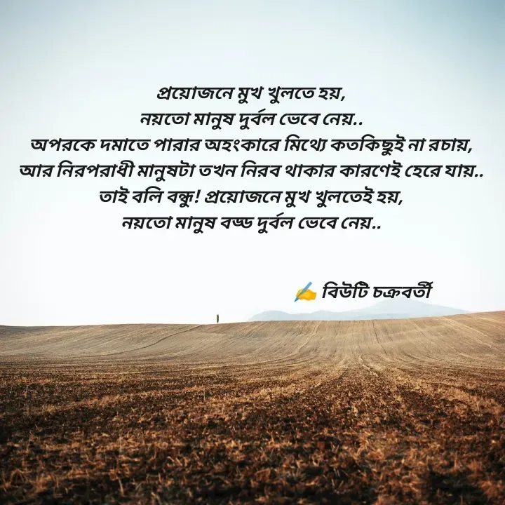 Quote by Beauty Chakraborty - প্রয়োজনে মুখ খুলতে হয়,
নয়তো মানুষ দুর্বল ভেবে নেয়..
অপরকে দমাতে পারার অহংকারে মিথ্যে কতকিছুই না রচায়,
আর নিরপরাধী মানুষটা তখন নিরব থাকার কারণেই হেরে যায়..
তাই বলি বন্ধু! প্রয়োজনে মুখ খুলতেই হয়,
নয়তো মানুষ বড্ড দুর্বল ভেবে নেয়..
                        
                            
                                                              ✍️ বিউটি চক্রবর্তী  - Made using Quotes Creator App, Post Maker App