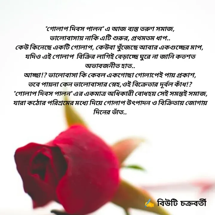 Quote by Beauty Chakraborty - "গোলাপ দিবস পালন" এ আজ‌ ব্যস্ত তরুণ সমাজ,
ভালোবাসায় নাকি এটি শুরুর, প্রথমতম ধাপ..
কেউ কিনেছে একটি গোলাপ, কেউবা খুঁজেছে আবার একগুচ্ছের মাপ, 
যদিও এই গোলাপ  বিক্রির লাগি‌ই বেড়াচ্ছে ঘুরে না জানি কতশত অভাবজনীত হাত..
আচ্ছা!? ভালোবাসা কি কেবল একগোছা গোলাপেই পায় প্রকাশ,
তবে পায়না কেন ভালোবাসার স্নেহ,‌ওই বিক্রেতার দূর্বল কাঁধ!?
 "গোলাপ দিবস পালন" এর একমাত্র অধিকারী বোধহয় সেই সমস্ত‌ই সমাজ,
যারা কঠোর পরিশ্রমের মধ্যে দিয়ে গোলাপ উৎপাদন ও বিক্রিতায় জোগায় দিনের ভাঁত..

 - Made using Quotes Creator App, Post Maker App