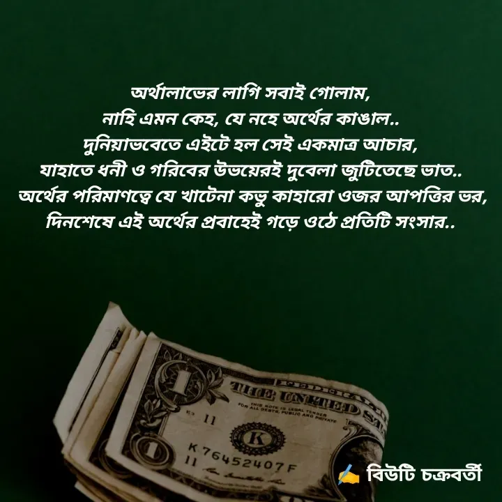 Quote by Beauty Chakraborty - অর্থালাভের লাগি সবাই গোলাম,
নাহি এমন কেহ, যে নহে অর্থের কাঙাল..
দুনিয়াভবেতে এইটে হল সেই একমাত্র আচার,
যাহাতে ধনী ও গরিবের উভয়ের‌ই দুবেলা জুটিতেছে ভাত..
 অর্থের পরিমাণত্বে যে খাটেনা‌ কভু কাহারো ওজর আপত্তির ভর,
দিনশেষে এই অর্থের প্রবাহেই গড়ে ওঠে প্রতিটি সংসার..



 - Made using Quotes Creator App, Post Maker App