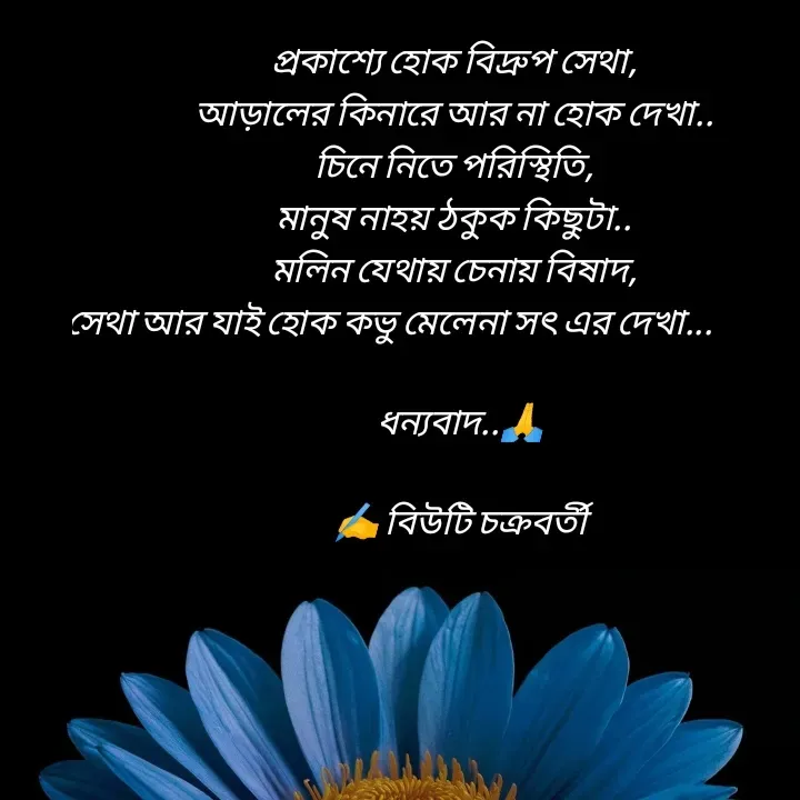 Quote by Beauty Chakraborty - প্রকাশ্যে হোক বিদ্রুপ সেথা,
আড়ালের কিনারে আর না হোক দেখা..
চিনে নিতে পরিস্থিতি,
মানুষ নাহয় ঠকুক কিছুটা..
মলিন যেথায় চেনায় বিষাদ,
সেথা আর যাই‌ হোক কভু মেলেনা সৎ এর দেখা...                    
                                           
  ধন্যবাদ..🙏
      
   ✍️ বিউটি চক্রবর্তী 
                        - Made using Quotes Creator App, Post Maker App