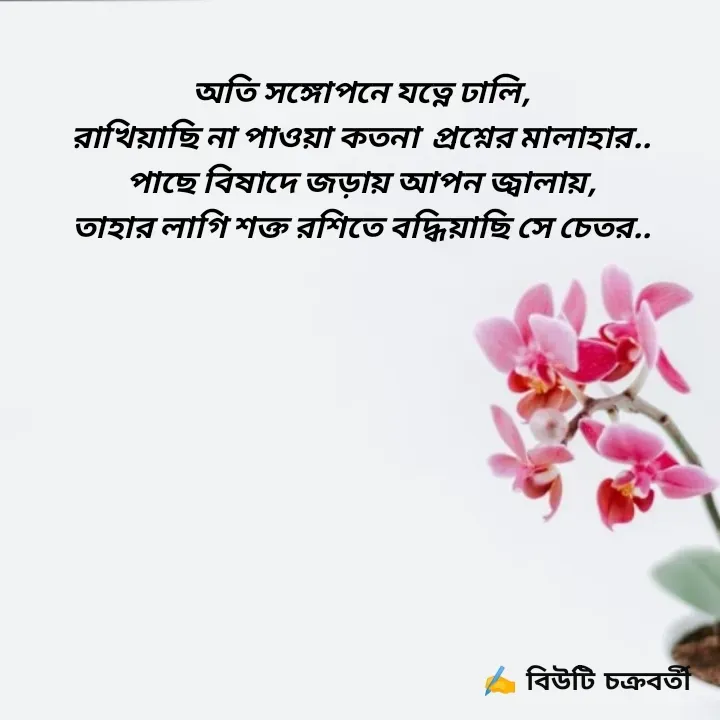 Quote by Beauty Chakraborty - অতি সঙ্গোপনে যত্নে ঢালি,
রাখিয়াছি না পাওয়া কতনা  প্রশ্নের মালাহার..
পাছে বিষাদে জড়ায় আপন জ্বালায়,
তাহার লাগি শক্ত রশিতে বদ্ধিয়াছি সে চেতর.. - Made using Quotes Creator App, Post Maker App