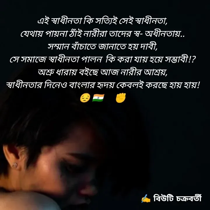 Quote by Beauty Chakraborty - এই স্বাধীনতা কি সত্যিই সেই স্বাধীনতা,
যেথায় পায়না ঠাঁই নারীরা তাদের স্ব- অধীনতায়..
সম্মান বাঁচাতে জানাতে হয় দাবী,
সে সমাজে স্বাধীনতা পালন  কি করা যায় হয়ে সম্ভাবী!?
অশ্রু ধারায় ব‌ইছে আজ নারীর আশ্রয়,
স্বাধীনতার দিনেও বাংলার হৃদয় কেবলই করছে হায় হায়!
😔 🇮🇳✊✊ - Made using Quotes Creator App, Post Maker App